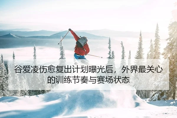 谷爱凌伤愈复出计划曝光后，外界最关心的训练节奏与赛场状态